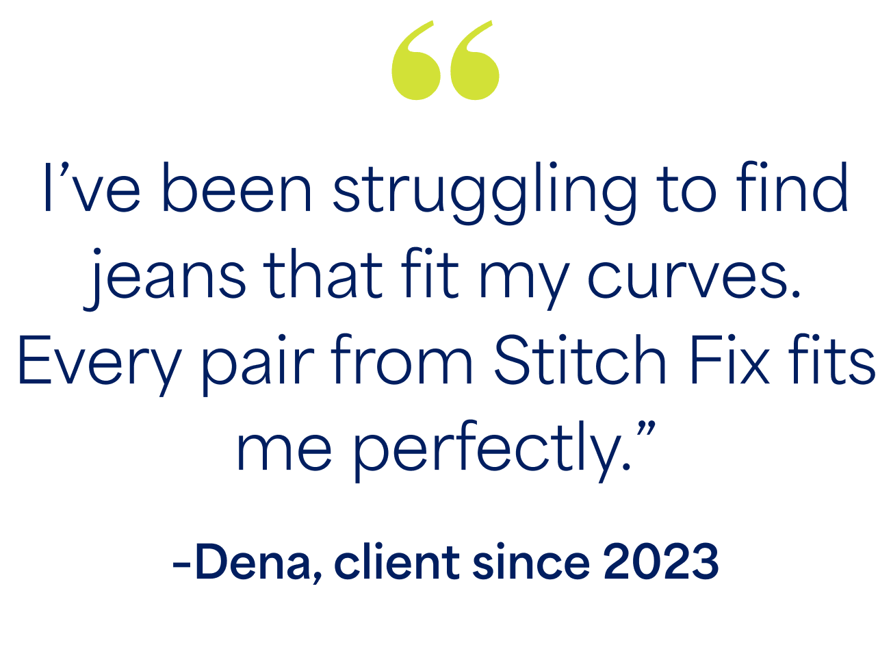 “I’ve been struggling to find jeans that fit my curves. Every pair from Stitch Fix fits me perfectly.” –Dena, client since 2023