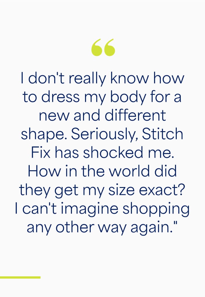"I don't really know how to dress my body for a new and different shape. Seriously. Stitch Fix has shocked me. How in the world did they get my size exact? I can't imagine shopping any other way again."