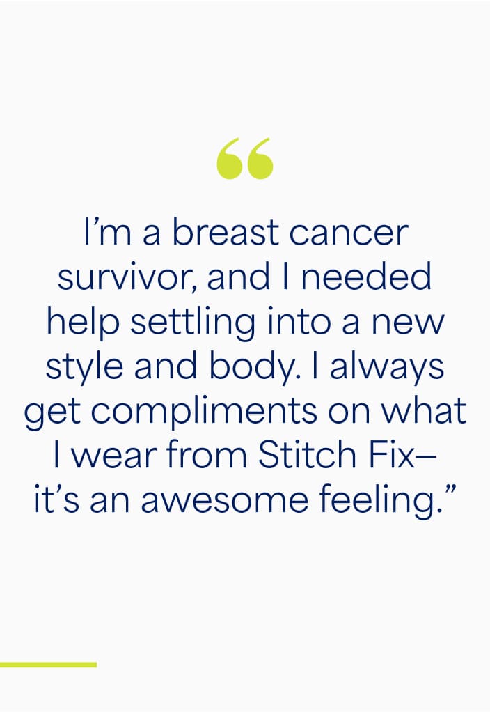 "I'm a breast cancer survivor, and I needed help settling into a new style and body. I always get compliments on what I wear from Stitch Fix - It's an awesome feeling."