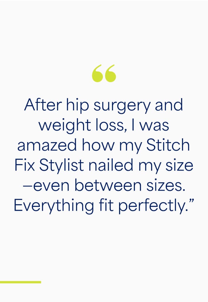 "After hip surgery and weight loss, I was amazed how Stitch Fix Stylist nailed my size - even between sizes. Everything fit perfectly."
