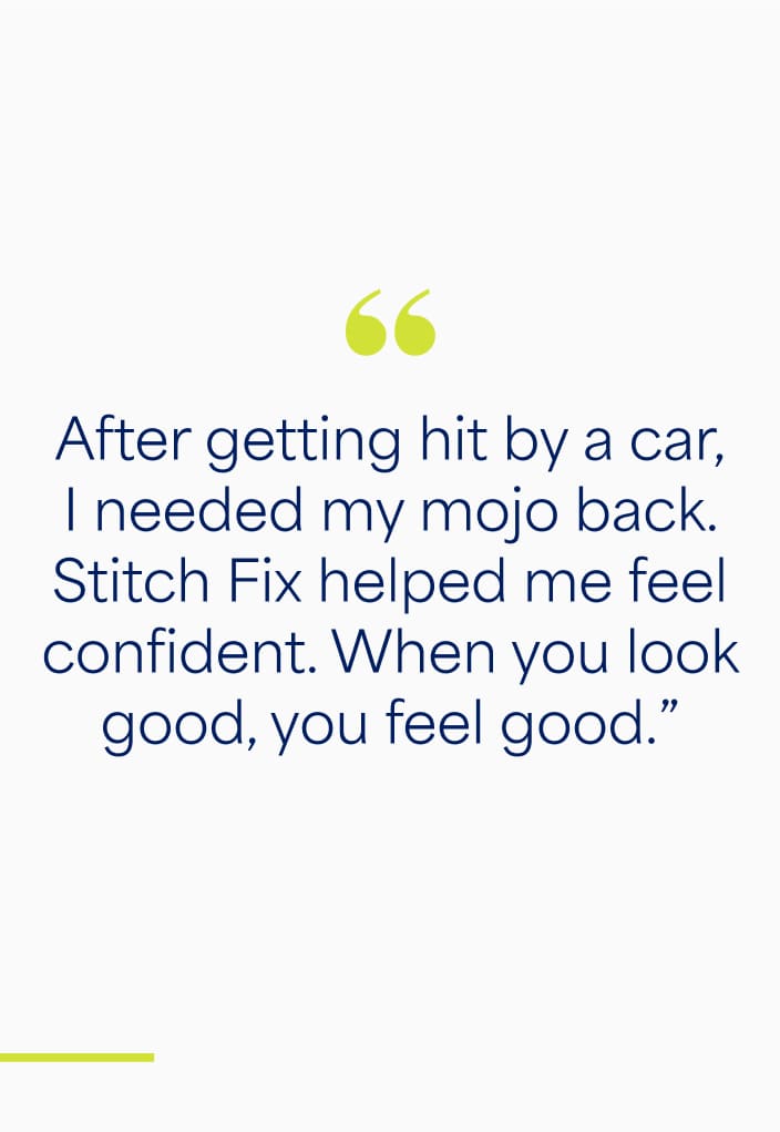 "After getting hit by a car, I needed my mojo back. Stitch Fix helped me feel confident. When you look good, you feel good.”
