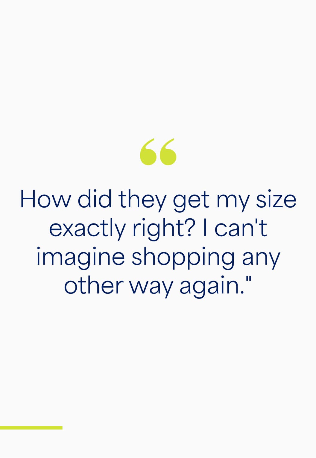 Quote: “How did they get my size exactly right? I can’t imagine shopping any other way again.”
