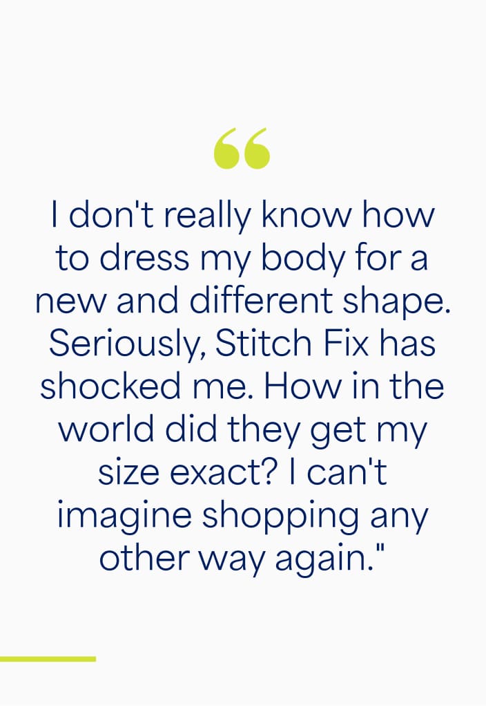 "I don't really know how to dress my body for a new and different shape. Seriously, Stitch Fix has shocked me. How in the world did they get my size exact? I can't imagine shopping any other way again."