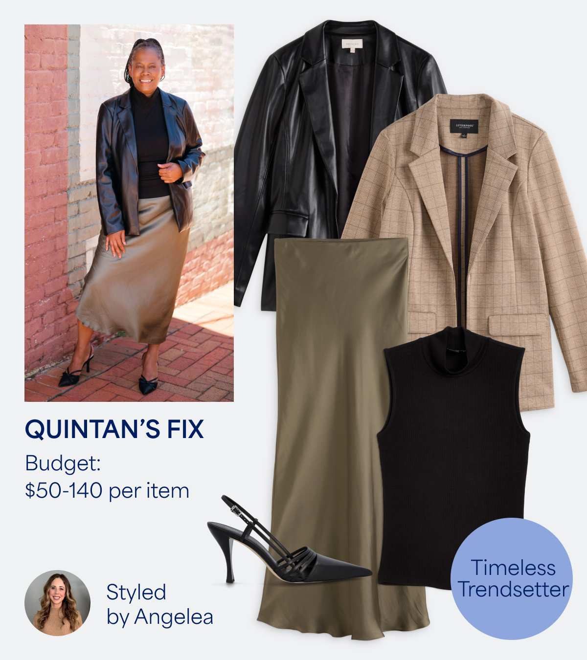 In this image, we see Quintan’s Fix, with a budget of $40-$110 per item, styled by Angelea. Her style is described as “Timeless Trendsetter.” Quintan wears a black sleeveless top with a black faux leather blazer, an olive green satin midi skirt and black slingback pumps. We also see an image of a beige overcoat.