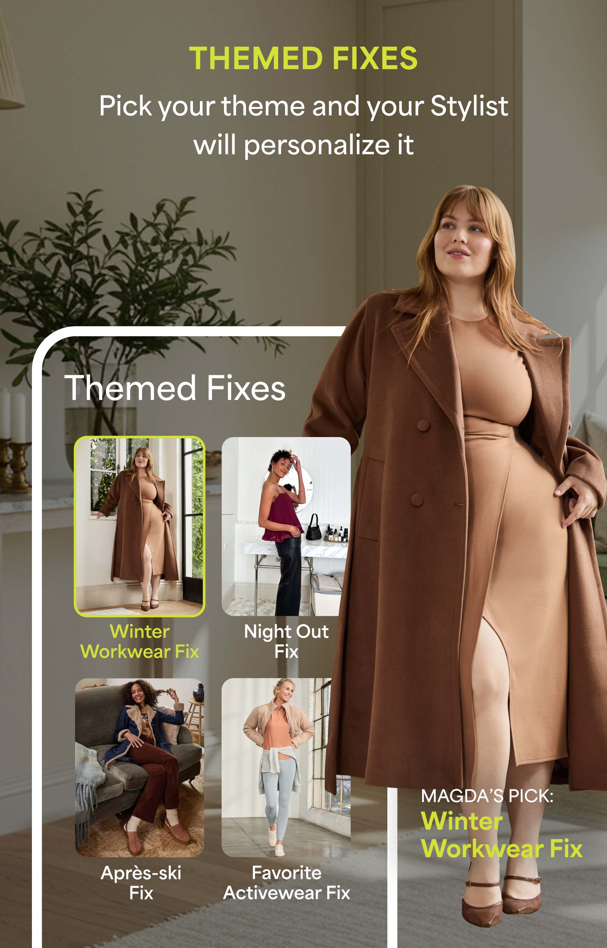 Image featuring a woman wearing a long brown coat and matching fitted dress with heels. Text reads:
 “THEMED FIXES. Pick your theme and your Stylist will personalize it.”
 Below, four boxes labeled “Themed Fixes”: Winter Workwear Fix Night Out Fix Après-ski Fix Favorite Activewear Fix
 Highlight box reads: “MAGDA’S PICK: Winter Workwear Fix.”
 Set in a modern neutral-toned home interior.