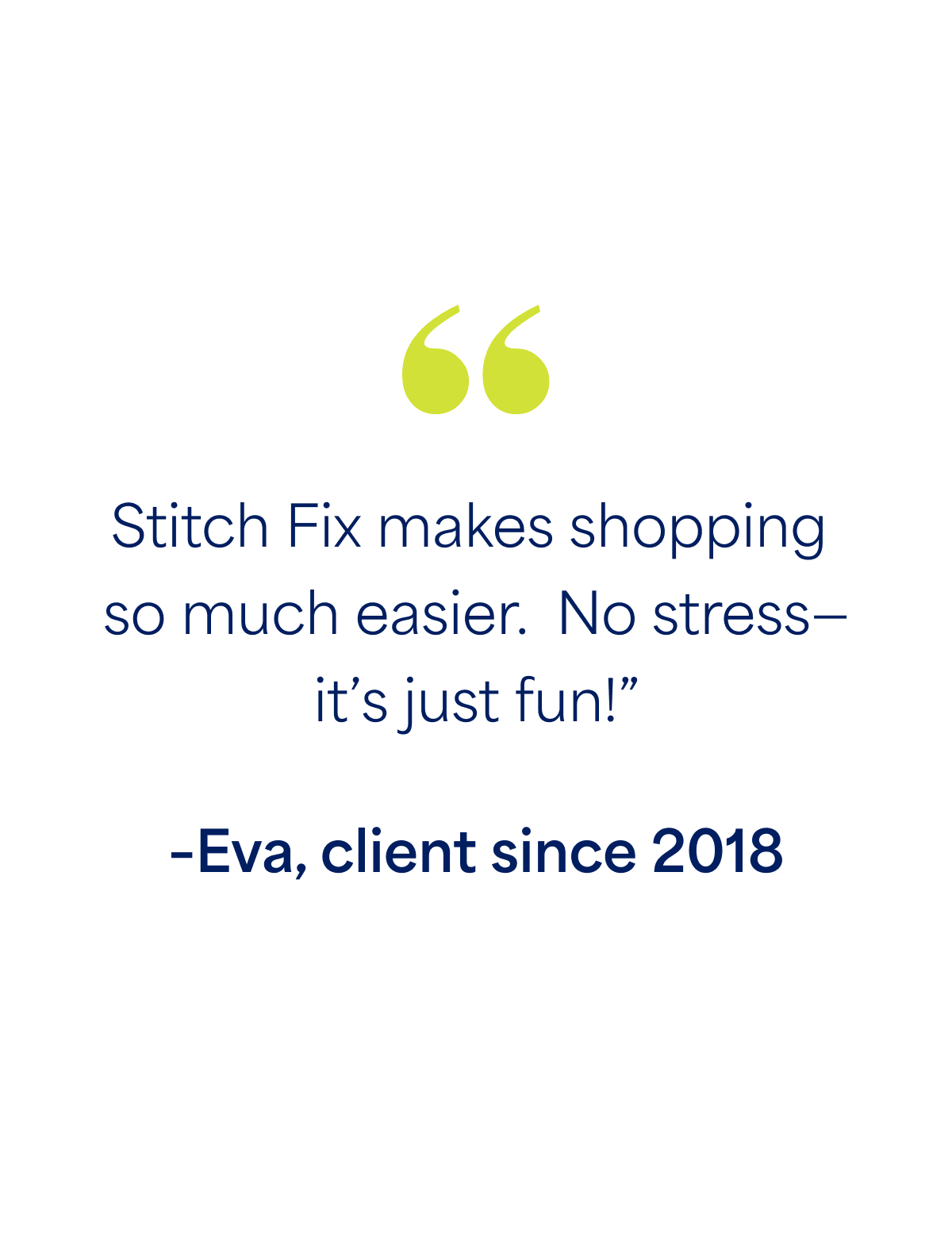 "Stitch Fix makes shopping  so much easier.  No stress— it’s just fun!” –Eva, client since 2018