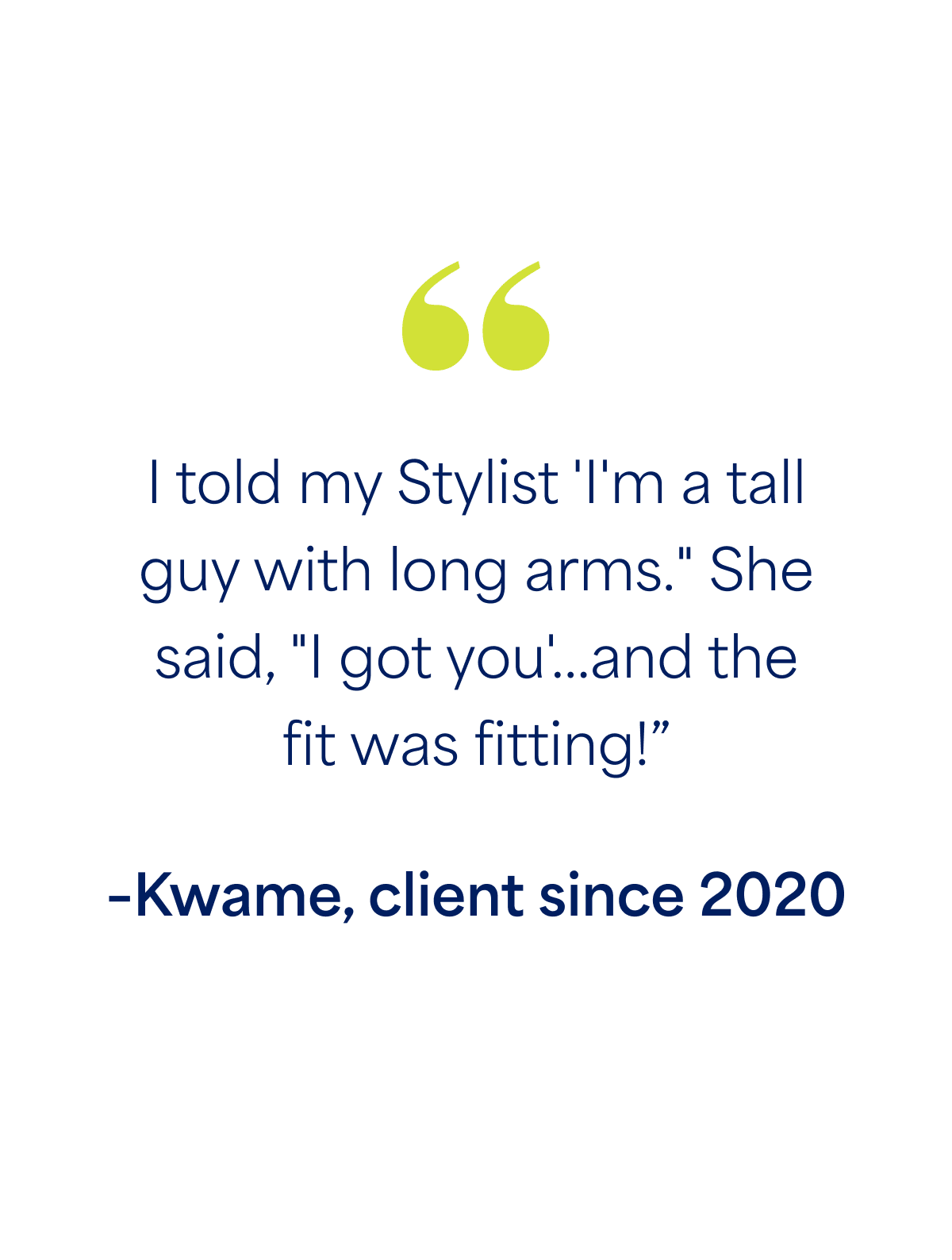 "I told my Stylist 'I'm a tall guy with long arms." She said, "I got you'...and the fit was fitting!” –Kwame, client since 2020
